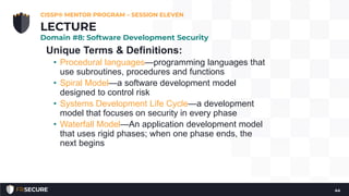 Unique Terms & Definitions:
• Procedural languages—programming languages that
use subroutines, procedures and functions
• Spiral Model—a software development model
designed to control risk
• Systems Development Life Cycle—a development
model that focuses on security in every phase
• Waterfall Model—An application development model
that uses rigid phases; when one phase ends, the
next begins
CISSP® MENTOR PROGRAM – SESSION ELEVEN
44
LECTURE
Domain #8: Software Development Security
 