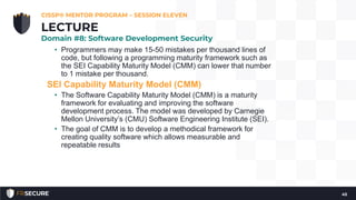 • Programmers may make 15-50 mistakes per thousand lines of
code, but following a programming maturity framework such as
the SEI Capability Maturity Model (CMM) can lower that number
to 1 mistake per thousand.
SEI Capability Maturity Model (CMM)
• The Software Capability Maturity Model (CMM) is a maturity
framework for evaluating and improving the software
development process. The model was developed by Carnegie
Mellon University’s (CMU) Software Engineering Institute (SEI).
• The goal of CMM is to develop a methodical framework for
creating quality software which allows measurable and
repeatable results
CISSP® MENTOR PROGRAM – SESSION ELEVEN
45
LECTURE
Domain #8: Software Development Security
 