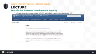 • Programmers may make 15-50 mistakes per thousand lines of
code, but following a programming maturity framework such as
the SEI Capability Maturity Model (CMM) can lower that number
to 1 mistake per thousand.
SEI Capability Maturity Model (CMM)
• The Software Capability Maturity Model (CMM) is a maturity
framework for evaluating and improving the software
development process. The model was developed by Carnegie
Mellon University’s (CMU) Software Engineering Institute (SEI).
• The goal of CMM is to develop a methodical framework for
creating quality software which allows measurable and
repeatable results
CISSP® MENTOR PROGRAM – SESSION ELEVEN
46
LECTURE
Domain #8: Software Development Security
 