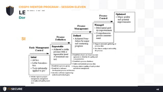 • Programmers may make 15-50 mistakes per thousand lines of
code, but following a programming maturity framework such as
the SEI Capability Maturity Model (CMM) can lower that number
to 1 mistake per thousand.
SEI Capability Maturity Model (CMM)
• The Software Capability Maturity Model (CMM) is a maturity
framework for evaluating and improving the software
development process. The model was developed by Carnegie
Mellon University’s (CMU) Software Engineering Institute (SEI).
• The goal of CMM is to develop a methodical framework for
creating quality software which allows measurable and
repeatable results
CISSP® MENTOR PROGRAM – SESSION ELEVEN
48
LECTURE
Domain #8: Software Development Security
 