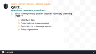 2. What is the primary goal of disaster recovery planning
(DRP)?
A. Integrity of data
B. Preservation of business capital
C. Restoration of business processes
D. Safety of personnel
CISSP® MENTOR PROGRAM – SESSION ELEVEN
4
QUIZ…
Questions, questions, questions…
 