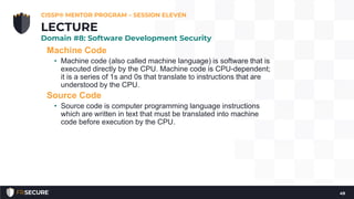 Machine Code
• Machine code (also called machine language) is software that is
executed directly by the CPU. Machine code is CPU-dependent;
it is a series of 1s and 0s that translate to instructions that are
understood by the CPU.
Source Code
• Source code is computer programming language instructions
which are written in text that must be translated into machine
code before execution by the CPU.
CISSP® MENTOR PROGRAM – SESSION ELEVEN
49
LECTURE
Domain #8: Software Development Security
 