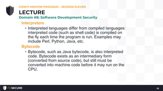 Interpreters
• Interpreted languages differ from compiled languages:
interpreted code (such as shell code) is compiled on
the fly each time the program is run. Examples may
include Perl, Python, Java, etc.
Bytecode
• Bytecode, such as Java bytecode, is also interpreted
code. Bytecode exists as an intermediary form
(converted from source code), but still must be
converted into machine code before it may run on the
CPU.
CISSP® MENTOR PROGRAM – SESSION ELEVEN
53
LECTURE
Domain #8: Software Development Security
 