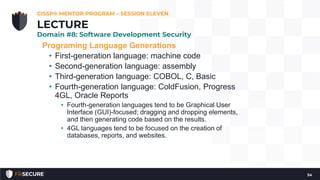 Programing Language Generations
• First-generation language: machine code
• Second-generation language: assembly
• Third-generation language: COBOL, C, Basic
• Fourth-generation language: ColdFusion, Progress
4GL, Oracle Reports
• Fourth-generation languages tend to be Graphical User
Interface (GUI)-focused; dragging and dropping elements,
and then generating code based on the results.
• 4GL languages tend to be focused on the creation of
databases, reports, and websites.
CISSP® MENTOR PROGRAM – SESSION ELEVEN
54
LECTURE
Domain #8: Software Development Security
 
