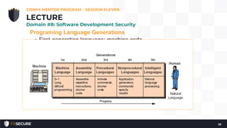 Programing Language Generations
• First-generation language: machine code
• Second-generation language: assembly
• Third-generation language: COBOL, C, Basic
• Fourth-generation language: ColdFusion, Progress
4GL, Oracle Reports
• Fourth-generation languages tend to be Graphical User
Interface (GUI)-focused; dragging and dropping elements,
and then generating code based on the results.
• 4GL languages tend to be focused on the creation of
databases, reports, and websites.
CISSP® MENTOR PROGRAM – SESSION ELEVEN
55
LECTURE
Domain #8: Software Development Security
 