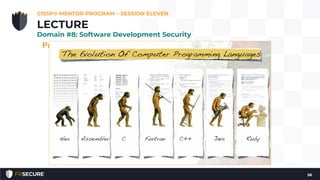 Programing Language Generations
• First-generation language: machine code
• Second-generation language: assembly
• Third-generation language: COBOL, C, Basic
• Fourth-generation language: ColdFusion, Progress
4GL, Oracle Reports
• Fourth-generation languages tend to be Graphical User
Interface (GUI)-focused; dragging and dropping elements,
and then generating code based on the results.
• 4GL languages tend to be focused on the creation of
databases, reports, and websites.
CISSP® MENTOR PROGRAM – SESSION ELEVEN
56
LECTURE
Domain #8: Software Development Security
 
