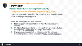 Computer-Aided Software Engineering (CASE)
Uses programs to assist in the creation and maintenance
of other computer programs.
There are three types of CASE software:
1. Tools: support only specific task in the software-production
process.
2. Workbenches: support one or a few software process activities
by integrating several tools in a single application.
3. Environments: support all or at least part of the software
production process with a collection of Tools and Workbenches.
CISSP® MENTOR PROGRAM – SESSION ELEVEN
57
LECTURE
Domain #8: Software Development Security
 