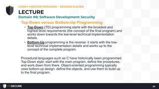 Top-Down versus Bottom-Up Programming
• Top-Down (TD) programming starts with the broadest and
highest level requirements (the concept of the final program) and
works down towards the low-level technical implementation
details.
• Bottom-Up programming is the reverse: it starts with the low-
level technical implementation details and works up to the
concept of the complete program.
Procedural languages such as C have historically been programmed
Top-Down style: start with the main program, define the procedures,
and work down from there. Object-oriented programming typically
uses bottom-up design: define the objects, and use them to build up
to the final program.
CISSP® MENTOR PROGRAM – SESSION ELEVEN
58
LECTURE
Domain #8: Software Development Security
 