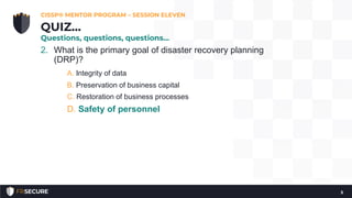 2. What is the primary goal of disaster recovery planning
(DRP)?
A. Integrity of data
B. Preservation of business capital
C. Restoration of business processes
D. Safety of personnel
CISSP® MENTOR PROGRAM – SESSION ELEVEN
5
QUIZ…
Questions, questions, questions…
 