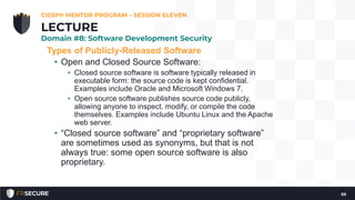 Types of Publicly-Released Software
• Open and Closed Source Software:
• Closed source software is software typically released in
executable form: the source code is kept confidential.
Examples include Oracle and Microsoft Windows 7.
• Open source software publishes source code publicly,
allowing anyone to inspect, modify, or compile the code
themselves. Examples include Ubuntu Linux and the Apache
web server.
• “Closed source software” and “proprietary software”
are sometimes used as synonyms, but that is not
always true: some open source software is also
proprietary.
CISSP® MENTOR PROGRAM – SESSION ELEVEN
59
LECTURE
Domain #8: Software Development Security
 