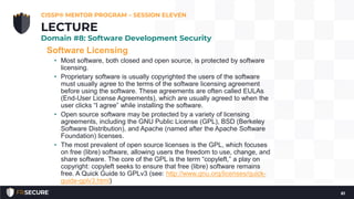 Software Licensing
• Most software, both closed and open source, is protected by software
licensing.
• Proprietary software is usually copyrighted the users of the software
must usually agree to the terms of the software licensing agreement
before using the software. These agreements are often called EULAs
(End-User License Agreements), which are usually agreed to when the
user clicks “I agree” while installing the software.
• Open source software may be protected by a variety of licensing
agreements, including the GNU Public License (GPL), BSD (Berkeley
Software Distribution), and Apache (named after the Apache Software
Foundation) licenses.
• The most prevalent of open source licenses is the GPL, which focuses
on free (libre) software, allowing users the freedom to use, change, and
share software. The core of the GPL is the term “copyleft,” a play on
copyright: copyleft seeks to ensure that free (libre) software remains
free. A Quick Guide to GPLv3 (see: http://www.gnu.org/licenses/quick-
guide-gplv3.html)
CISSP® MENTOR PROGRAM – SESSION ELEVEN
61
LECTURE
Domain #8: Software Development Security
 