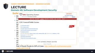 Software Licensing
• Most software, both closed and open source, is protected by software
licensing.
• Proprietary software is usually copyrighted the users of the software
must usually agree to the terms of the software licensing agreement
before using the software. These agreements are often called EULAs
(End-User License Agreements), which are usually agreed to when the
user clicks “I agree” while installing the software.
• Open source software may be protected by a variety of licensing
agreements, including the GNU Public License (GPL), BSD (Berkeley
Software Distribution), and Apache (named after the Apache Software
Foundation) licenses.
• The most prevalent of open source licenses is the GPL, which focuses
on free (libre) software, allowing users the freedom to use, change, and
share software. The core of the GPL is the term “copyleft,” a play on
copyright: copyleft seeks to ensure that free (libre) software remains
free. A Quick Guide to GPLv3 (see: http://www.gnu.org/licenses/quick-
guide-gplv3.html)
CISSP® MENTOR PROGRAM – SESSION ELEVEN
63
LECTURE
Domain #8: Software Development Security
 
