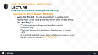 Application Development Methods
• Waterfall Model - linear application development
model that uses rigid phases; when one phase ends,
the next begins.
• Predates software design and was first used in
manufacturing
• First used to describe a software development process in
1969
• Unmodified waterfall model does not allow developers to go
back to previous steps – NO ITERATION
CISSP® MENTOR PROGRAM – SESSION ELEVEN
64
LECTURE
Domain #8: Software Development Security
 