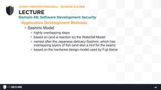 Application Development Methods
• Sashimi Model
• highly overlapping steps
• based on (and a reaction to) the Waterfall Model
• named after the Japanese delicacy Sashimi, which has
overlapping layers of fish (and also a hint for the exam)
• based on the hardware design model used by Fuji-Xerox
CISSP® MENTOR PROGRAM – SESSION ELEVEN
67
LECTURE
Domain #8: Software Development Security
 
