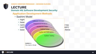 Application Development Methods
• Sashimi Model
• highly overlapping steps
• based on (and a reaction to) the Waterfall Model
• named after the Japanese delicacy Sashimi, which has
overlapping layers of fish (and also a hint for the exam)
• based on the hardware design model used by Fuji-Xerox
CISSP® MENTOR PROGRAM – SESSION ELEVEN
68
LECTURE
Domain #8: Software Development Security
 