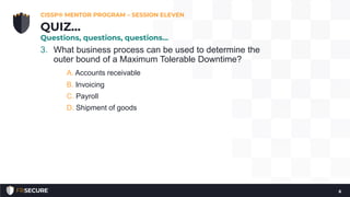 3. What business process can be used to determine the
outer bound of a Maximum Tolerable Downtime?
A. Accounts receivable
B. Invoicing
C. Payroll
D. Shipment of goods
CISSP® MENTOR PROGRAM – SESSION ELEVEN
6
QUIZ…
Questions, questions, questions…
 