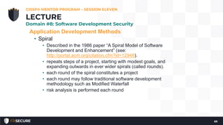 Application Development Methods
• Spiral
• Described in the 1986 paper “A Spiral Model of Software
Development and Enhancement” (see:
http://portal.acm.org/citation.cfm?id=12948).
• repeats steps of a project, starting with modest goals, and
expanding outwards in ever wider spirals (called rounds).
• each round of the spiral constitutes a project
• each round may follow traditional software development
methodology such as Modified Waterfall
• risk analysis is performed each round
CISSP® MENTOR PROGRAM – SESSION ELEVEN
69
LECTURE
Domain #8: Software Development Security
 