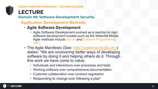 Application Development Methods
• Agile Software Development
• Agile Software Development evolved as a reaction to rigid
software development models such as the Waterfall Model.
Agile methods include Scrum and Extreme Programming
(XP).
• The Agile Manifesto (See: http://agilemanifesto.org/)
states: “We are uncovering better ways of developing
software by doing it and helping others do it. Through
this work we have come to value:
• Individuals and interactions over processes and tools
• Working software over comprehensive documentation
• Customer collaboration over contract negotiation
• Responding to change over following a plan”
CISSP® MENTOR PROGRAM – SESSION ELEVEN
71
LECTURE
Domain #8: Software Development Security
 