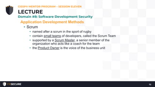 Application Development Methods
• Scrum
• named after a scrum in the sport of rugby
• contain small teams of developers, called the Scrum Team
• supported by a Scrum Master, a senior member of the
organization who acts like a coach for the team
• the Product Owner is the voice of the business unit
CISSP® MENTOR PROGRAM – SESSION ELEVEN
72
LECTURE
Domain #8: Software Development Security
 