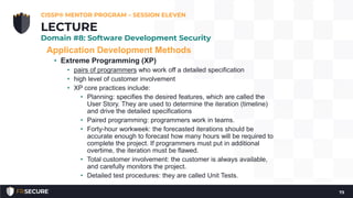 Application Development Methods
• Extreme Programming (XP)
• pairs of programmers who work off a detailed specification
• high level of customer involvement
• XP core practices include:
• Planning: specifies the desired features, which are called the
User Story. They are used to determine the iteration (timeline)
and drive the detailed specifications
• Paired programming: programmers work in teams.
• Forty-hour workweek: the forecasted iterations should be
accurate enough to forecast how many hours will be required to
complete the project. If programmers must put in additional
overtime, the iteration must be flawed.
• Total customer involvement: the customer is always available,
and carefully monitors the project.
• Detailed test procedures: they are called Unit Tests.
CISSP® MENTOR PROGRAM – SESSION ELEVEN
73
LECTURE
Domain #8: Software Development Security
 