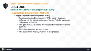 Application Development Methods
• Rapid Application Development (RAD)
• Rapid Application Development (RAD) rapidly develops
software via the use of prototypes, “dummy” GUIs, back-end
databases, and more.
• The goal of RAD is quickly meeting the business need of the
system;
• Technical concerns are secondary.
• The customer is heavily involved in the process.
CISSP® MENTOR PROGRAM – SESSION ELEVEN
74
LECTURE
Domain #8: Software Development Security
 