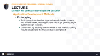 Application Development Methods
• Prototyping
• Prototyping is an iterative approach which breaks projects
into smaller tasks, creating multiple mockups (prototypes) of
system design features.
• Lowers risk by allowing the customer to see realistic-looking
results long before the final product is completed.
CISSP® MENTOR PROGRAM – SESSION ELEVEN
75
LECTURE
Domain #8: Software Development Security
 