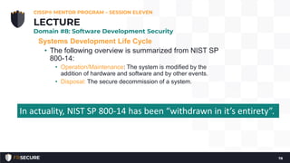 Systems Development Life Cycle
• The following overview is summarized from NIST SP
800-14:
• Operation/Maintenance: The system is modified by the
addition of hardware and software and by other events.
• Disposal: The secure decommission of a system.
CISSP® MENTOR PROGRAM – SESSION ELEVEN
78
LECTURE
Domain #8: Software Development Security
In actuality, NIST SP 800-14 has been “withdrawn in it’s entirety”.
 