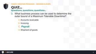 3. What business process can be used to determine the
outer bound of a Maximum Tolerable Downtime?
A. Accounts receivable
B. Invoicing
C. Payroll
D. Shipment of goods
CISSP® MENTOR PROGRAM – SESSION ELEVEN
7
QUIZ…
Questions, questions, questions…
 