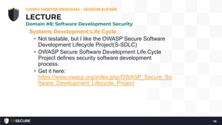 Systems Development Life Cycle
• Not testable, but I like the OWASP Secure Software
Development Lifecycle Project(S-SDLC)
• OWASP Secure Software Development Life Cycle
Project defines security software development
process.
• Get it here:
https://www.owasp.org/index.php/OWASP_Secure_So
ftware_Development_Lifecycle_Project
CISSP® MENTOR PROGRAM – SESSION ELEVEN
79
LECTURE
Domain #8: Software Development Security
 