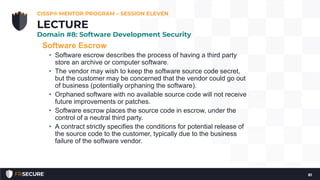 Software Escrow
• Software escrow describes the process of having a third party
store an archive or computer software.
• The vendor may wish to keep the software source code secret,
but the customer may be concerned that the vendor could go out
of business (potentially orphaning the software).
• Orphaned software with no available source code will not receive
future improvements or patches.
• Software escrow places the source code in escrow, under the
control of a neutral third party.
• A contract strictly specifies the conditions for potential release of
the source code to the customer, typically due to the business
failure of the software vendor.
CISSP® MENTOR PROGRAM – SESSION ELEVEN
81
LECTURE
Domain #8: Software Development Security
 