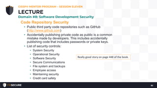 Code Repository Security
• Public third party code repositories such as GitHub
(http://www.github.com)
• Accidentally publishing private code as public is a common
mistake made by developers. This includes accidentally
publishing code that includes passwords or private keys.
• List of security controls:
• System Security
• Operational Security
• Software Security
• Secure Communications
• File system and backups
• Employee access
• Maintaining security
• Credit card safety
CISSP® MENTOR PROGRAM – SESSION ELEVEN
82
LECTURE
Domain #8: Software Development Security
Really good story on page 448 of the book.
 