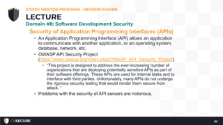 Security of Application Programming Interfaces (APIs)
• An Application Programming Interface (API) allows an application
to communicate with another application, or an operating system,
database, network, etc.
• OWASP API Security Project
(https://www.owasp.org/index.php/OWASP_API_Security_Project)
• “This project is designed to address the ever-increasing number of
organizations that are deploying potentially sensitive APIs as part of
their software offerings. These APIs are used for internal tasks and to
interface with third parties. Unfortunately, many APIs do not undergo
the rigorous security testing that would render them secure from
attack. “
• Problems with the security of API servers are notorious.
CISSP® MENTOR PROGRAM – SESSION ELEVEN
83
LECTURE
Domain #8: Software Development Security
 