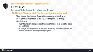 Software Change and Configuration Management
• The exam treats configuration management and
change management as separate (but related)
disciplines
• Configuration management tracks changes to a specific piece
of software
• Change management is broader, tracking changes across an
entire software development program
CISSP® MENTOR PROGRAM – SESSION ELEVEN
84
LECTURE
Domain #8: Software Development Security
 