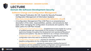 Software Change and Configuration Management
• NIST Special Publication 80-128: Guide for Security-Focused
Configuration Management of Information Systems
(http://csrc.nist.gov/publications/nistpubs/800-128/sp800-128.pdf)
• A Configuration Management Plan (CM Plan) is a comprehensive
description of the roles, responsibilities, policies, and procedures that
apply when managing the configuration of products and systems. The
basic parts of a CM Plan include:
• Configuration Control Board (CCB) – Establishment of and charter for a group
of qualified people with responsibility for the process of controlling and
approving changes throughout the development and operational lifecycle of
products and systems; may also be referred to as a change control board;
• Configuration Item Identification – methodology for selecting and naming
configuration items that need to be placed under CM;
• Configuration Change Control – process for managing updates to the
baseline configurations for the configuration items; and
• Configuration Monitoring – process for assessing or testing the level of
compliance with the established baseline configuration and mechanisms for
reporting on the configuration status of items placed under CM”
CISSP® MENTOR PROGRAM – SESSION ELEVEN
85
LECTURE
Domain #8: Software Development Security
 