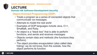 Object-Oriented Programming (OOP)
• Treats a program as a series of connected objects that
communicate via messages.
• Attempts to model the real world
• Examples of OOP languages include Java, C++,
Smalltalk, and Ruby.
• An object is a “black box” that is able to perform
functions, and sends and receives messages.
• Objects contain data and methods (the functions they
perform).
• The object provides encapsulation (also called data
hiding): we do not know, from the outside, how the
object performs its function.
CISSP® MENTOR PROGRAM – SESSION ELEVEN
88
LECTURE
Domain #8: Software Development Security
 