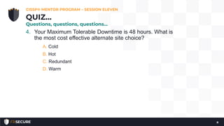 4. Your Maximum Tolerable Downtime is 48 hours. What is
the most cost effective alternate site choice?
A. Cold
B. Hot
C. Redundant
D. Warm
CISSP® MENTOR PROGRAM – SESSION ELEVEN
8
QUIZ…
Questions, questions, questions…
 