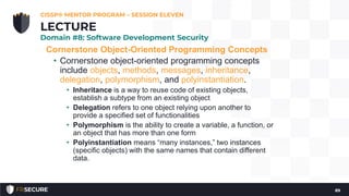 Cornerstone Object-Oriented Programming Concepts
• Cornerstone object-oriented programming concepts
include objects, methods, messages, inheritance,
delegation, polymorphism, and polyinstantiation.
• Inheritance is a way to reuse code of existing objects,
establish a subtype from an existing object
• Delegation refers to one object relying upon another to
provide a specified set of functionalities
• Polymorphism is the ability to create a variable, a function, or
an object that has more than one form
• Polyinstantiation means “many instances,” two instances
(specific objects) with the same names that contain different
data.
CISSP® MENTOR PROGRAM – SESSION ELEVEN
89
LECTURE
Domain #8: Software Development Security
 