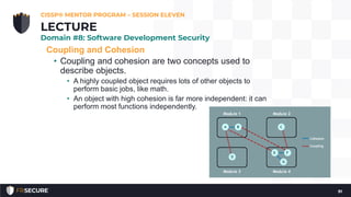 Coupling and Cohesion
• Coupling and cohesion are two concepts used to
describe objects.
• A highly coupled object requires lots of other objects to
perform basic jobs, like math.
• An object with high cohesion is far more independent: it can
perform most functions independently.
CISSP® MENTOR PROGRAM – SESSION ELEVEN
91
LECTURE
Domain #8: Software Development Security
 