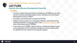 CORBA
• Common Object Request Broker Architecture (CORBA) is an open
vendor-neutral networked object broker framework by the Object
Management Group (OMG).
• Competes with Microsoft’s proprietary DCOM.
• Objects communicate via a message interface, described by the
Interface Definition Language (IDL). See http://www.corba.org for
more information about CORBA.
• The essence of CORBA, beyond being a networked object broker,
is the separation of the interface (syntax for communicating with
an object) from the instance (the specific object):
CISSP® MENTOR PROGRAM – SESSION ELEVEN
94
LECTURE
Domain #8: Software Development Security
 