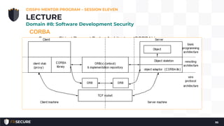CORBA
• Common Object Request Broker Architecture (CORBA) is an open
vendor-neutral networked object broker framework by the Object
Management Group (OMG).
• Competes with Microsoft’s proprietary DCOM.
• Objects communicate via a message interface, described by the
Interface Definition Language (IDL). See http://www.corba.org for
more information about CORBA.
• The essence of CORBA, beyond being a networked object broker,
is the separation of the interface (syntax for communicating with
an object) from the instance (the specific object):
CISSP® MENTOR PROGRAM – SESSION ELEVEN
95
LECTURE
Domain #8: Software Development Security
 
