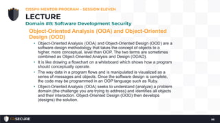 Object-Oriented Analysis (OOA) and Object-Oriented
Design (OOD)
• Object-Oriented Analysis (OOA) and Object-Oriented Design (OOD) are a
software design methodology that takes the concept of objects to a
higher, more conceptual, level than OOP. The two terms are sometimes
combined as Object-Oriented Analysis and Design (OOAD).
• It is like drawing a flowchart on a whiteboard which shows how a program
should conceptually operate.
• The way data in a program flows and is manipulated is visualized as a
series of messages and objects. Once the software design is complete,
the code may be programmed in an OOP language such as Ruby.
• Object-Oriented Analysis (OOA) seeks to understand (analyze) a problem
domain (the challenge you are trying to address) and identifies all objects
and their interaction. Object-Oriented Design (OOD) then develops
(designs) the solution.
CISSP® MENTOR PROGRAM – SESSION ELEVEN
96
LECTURE
Domain #8: Software Development Security
 