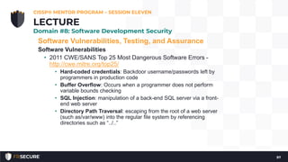 Software Vulnerabilities, Testing, and Assurance
Software Vulnerabilities
• 2011 CWE/SANS Top 25 Most Dangerous Software Errors -
http://cwe.mitre.org/top25/
• Hard-coded credentials: Backdoor username/passwords left by
programmers in production code
• Buffer Overflow: Occurs when a programmer does not perform
variable bounds checking
• SQL Injection: manipulation of a back-end SQL server via a front-
end web server
• Directory Path Traversal: escaping from the root of a web server
(such as/var/www) into the regular file system by referencing
directories such as “../..”
CISSP® MENTOR PROGRAM – SESSION ELEVEN
97
LECTURE
Domain #8: Software Development Security
 