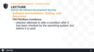 Software Vulnerabilities, Testing, and
Assurance
TOCTOU/Race Conditions
• attacker attempts to alter a condition after it
has been checked by the operating system, but
before it is used
CISSP® MENTOR PROGRAM – SESSION ELEVEN
98
LECTURE
Domain #8: Software Development Security
 