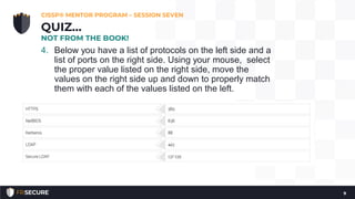 4. Below you have a list of protocols on the left side and a
list of ports on the right side. Using your mouse, select
the proper value listed on the right side, move the
values on the right side up and down to properly match
them with each of the values listed on the left.
CISSP® MENTOR PROGRAM – SESSION SEVEN
9
QUIZ…
NOT FROM THE BOOK!
 