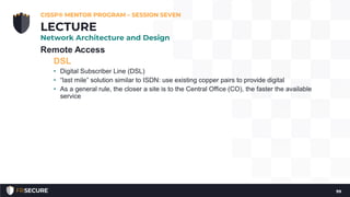 Remote Access
DSL
• Digital Subscriber Line (DSL)
• “last mile” solution similar to ISDN: use existing copper pairs to provide digital
• As a general rule, the closer a site is to the Central Office (CO), the faster the available
service
CISSP® MENTOR PROGRAM – SESSION SEVEN
99
LECTURE
Network Architecture and Design
 