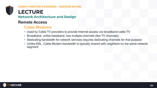 Remote Access
Cable Modems
• Used by Cable TV providers to provide Internet access via broadband cable TV
• Broadband, unlike baseband, has multiple channels (like TV channels)
• Dedicating bandwidth for network services requires dedicating channels for that purpose
• Unlike DSL, Cable Modem bandwidth is typically shared with neighbors on the same network
segment
CISSP® MENTOR PROGRAM – SESSION SEVEN
102
LECTURE
Network Architecture and Design
 