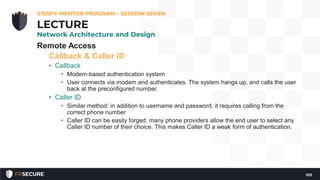 Remote Access
Callback & Caller ID
• Callback
• Modem-based authentication system
• User connects via modem and authenticates. The system hangs up, and calls the user
back at the preconfigured number.
• Caller ID
• Similar method: in addition to username and password, it requires calling from the
correct phone number
• Caller ID can be easily forged: many phone providers allow the end user to select any
Caller ID number of their choice. This makes Caller ID a weak form of authentication.
CISSP® MENTOR PROGRAM – SESSION SEVEN
103
LECTURE
Network Architecture and Design
 