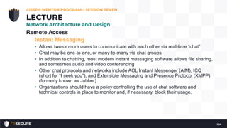 Remote Access
Instant Messaging
• Allows two or more users to communicate with each other via real-time “chat”
• Chat may be one-to-one, or many-to-many via chat groups
• In addition to chatting, most modern instant messaging software allows file sharing,
and sometimes audio and video conferencing
• Other chat protocols and networks include AOL Instant Messenger (AIM), ICQ
(short for “I seek you”), and Extensible Messaging and Presence Protocol (XMPP)
(formerly known as Jabber).
• Organizations should have a policy controlling the use of chat software and
technical controls in place to monitor and, if necessary, block their usage.
CISSP® MENTOR PROGRAM – SESSION SEVEN
104
LECTURE
Network Architecture and Design
 