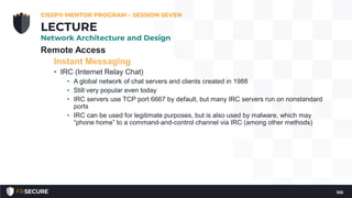 Remote Access
Instant Messaging
• IRC (Internet Relay Chat)
• A global network of chat servers and clients created in 1988
• Still very popular even today
• IRC servers use TCP port 6667 by default, but many IRC servers run on nonstandard
ports
• IRC can be used for legitimate purposes, but is also used by malware, which may
“phone home” to a command-and-control channel via IRC (among other methods)
CISSP® MENTOR PROGRAM – SESSION SEVEN
105
LECTURE
Network Architecture and Design
 