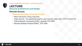 Remote Access
Remote Desktop Console Access
• Been around for a long, long time.
• rlogin and rsh, *nix operating systems, poor security (clear text), TCP 513 and 514
• Virtual Network Computing (VNC), typically TCP 5900
• Remote Desktop Protocol (RDP), TCP 3389
CISSP® MENTOR PROGRAM – SESSION SEVEN
107
LECTURE
Network Architecture and Design
 
